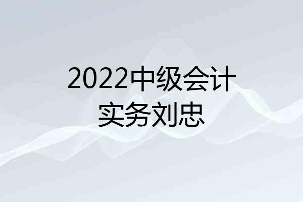 2022中级会计实务刘忠