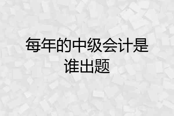每年的中级会计是谁出题