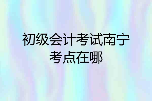 初级会计考试南宁考点在哪