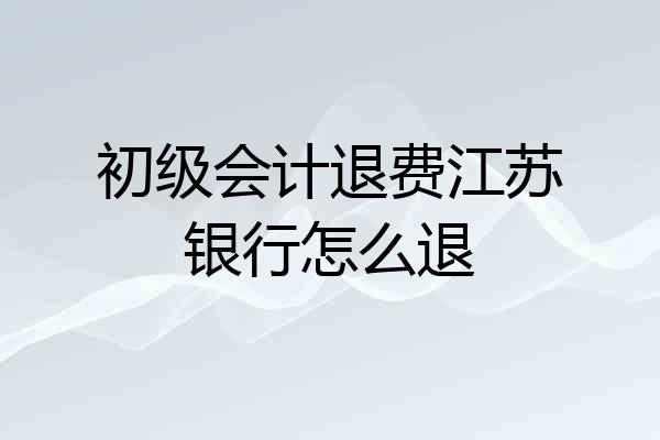 初级会计退费江苏银行怎么退
