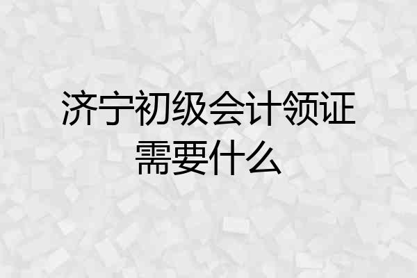 济宁初级会计领证需要什么