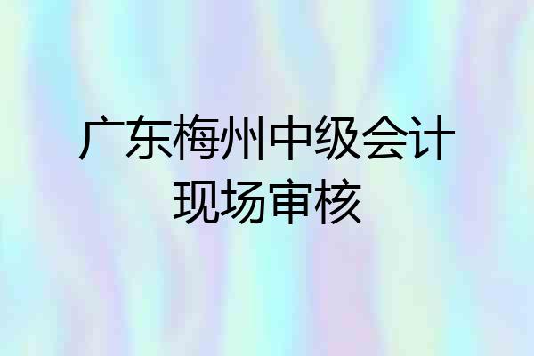 广东梅州中级会计现场审核