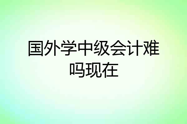 国外学中级会计难吗现在
