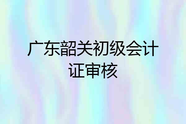 广东韶关初级会计证审核