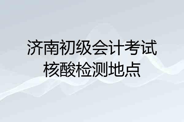 济南初级会计考试核酸检测地点