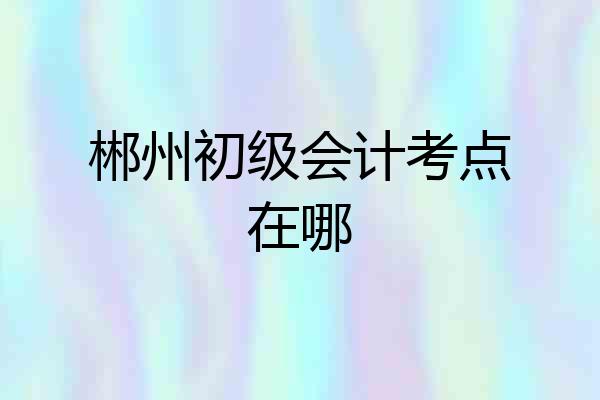 郴州初级会计考点在哪