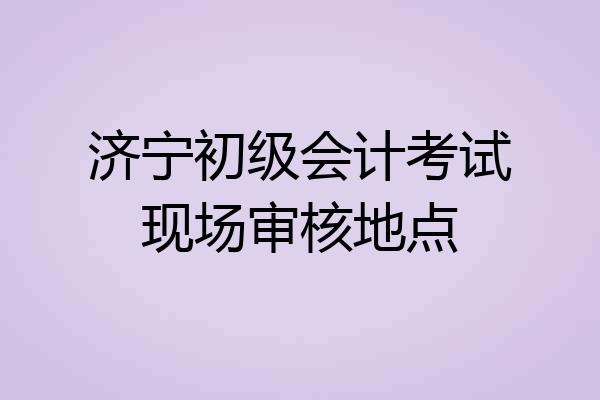 济宁初级会计考试现场审核地点