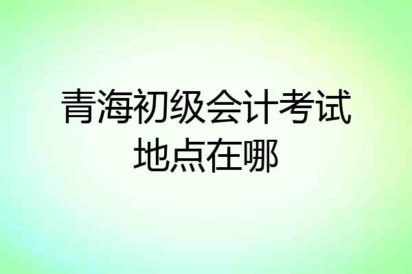 青海初级会计考试地点在哪