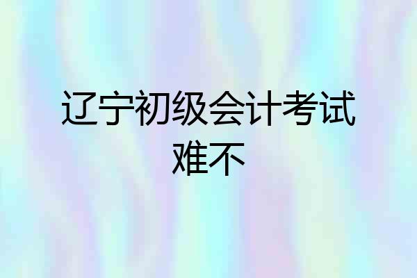 辽宁初级会计考试难不