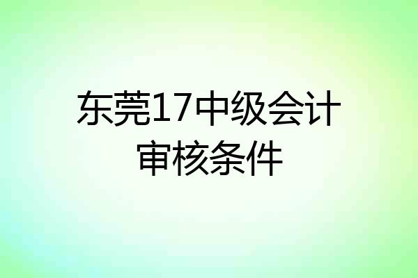 东莞17中级会计审核条件