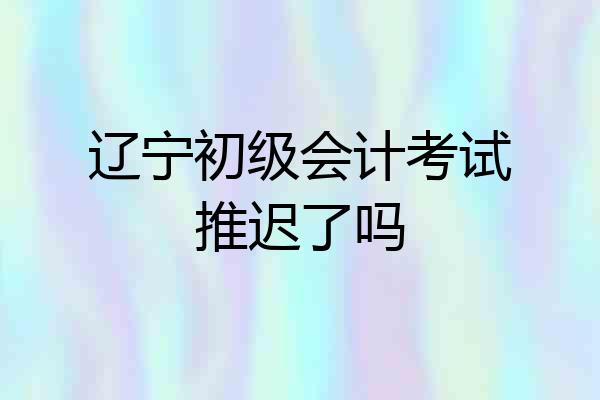 辽宁初级会计考试推迟了吗