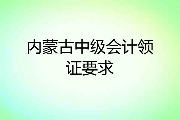内蒙古中级会计领证要求