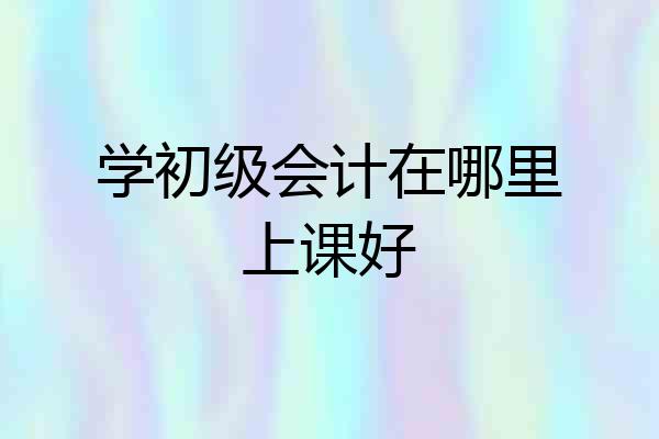 学初级会计在哪里上课好