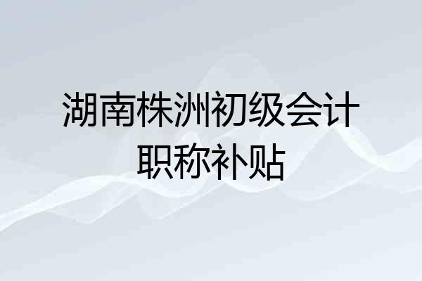 湖南株洲初级会计职称补贴
