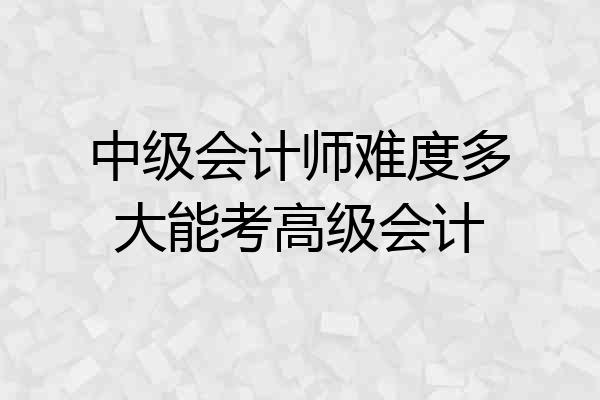 中级会计师难度多大能考高级会计