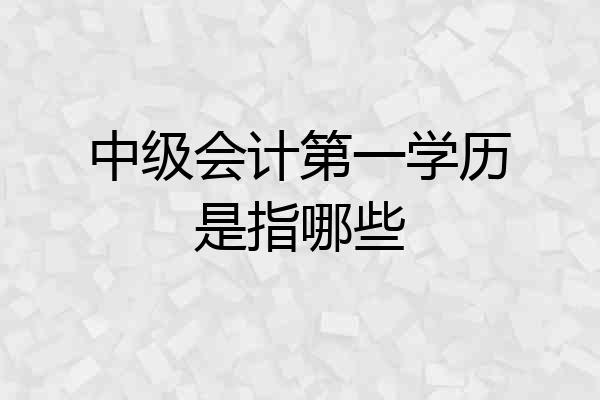 中级会计第一学历是指哪些