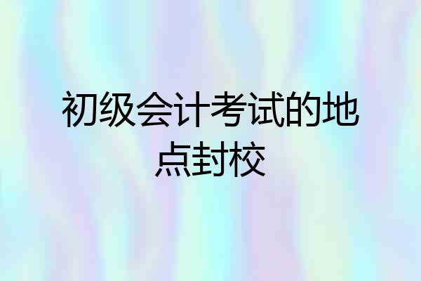 初级会计考试的地点封校