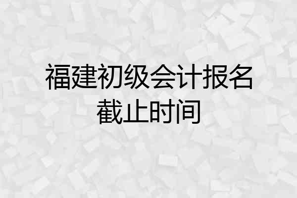 福建初级会计报名截止时间