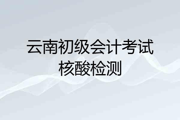 云南初级会计考试核酸检测