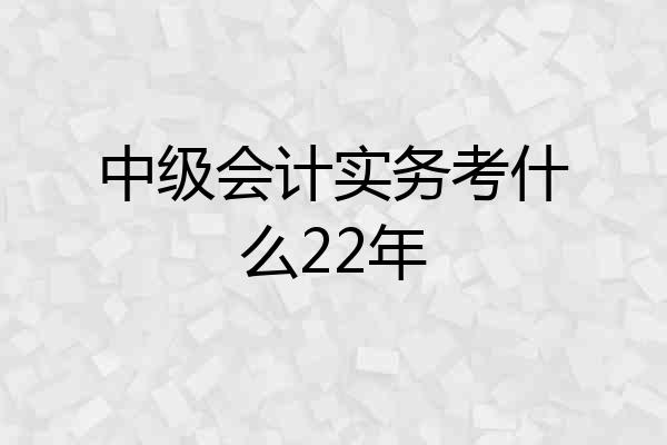中级会计实务考什么22年