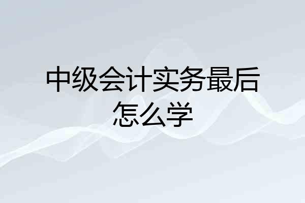 中级会计实务最后怎么学
