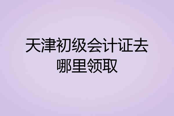天津初级会计证去哪里领取