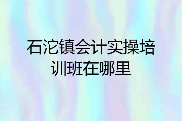 石沱镇会计实操培训班在哪里