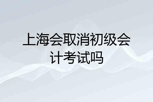 上海会取消初级会计考试吗