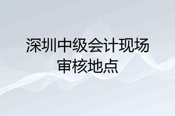 深圳中级会计现场审核地点