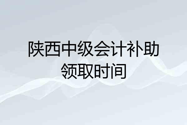 陕西中级会计补助领取时间