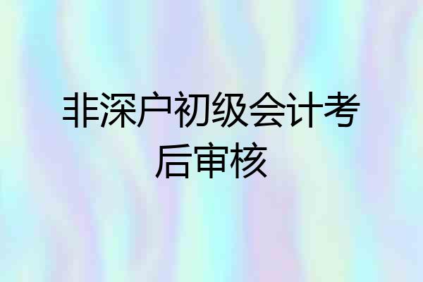 非深户初级会计考后审核