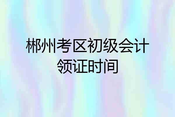 郴州考区初级会计领证时间