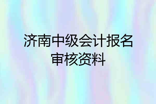 济南中级会计报名审核资料