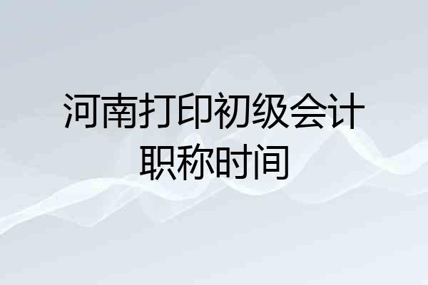 河南打印初级会计职称时间