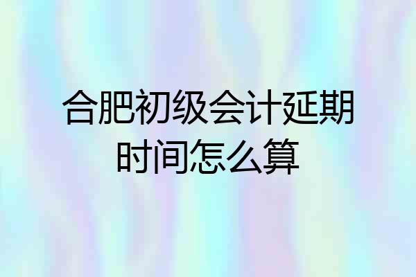 合肥初级会计延期时间怎么算