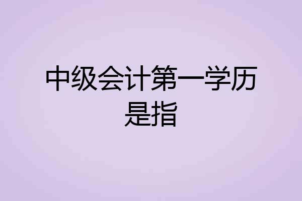 中级会计第一学历是指