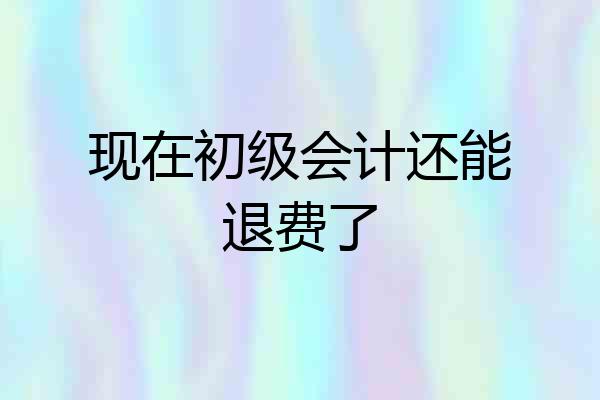 现在初级会计还能退费了