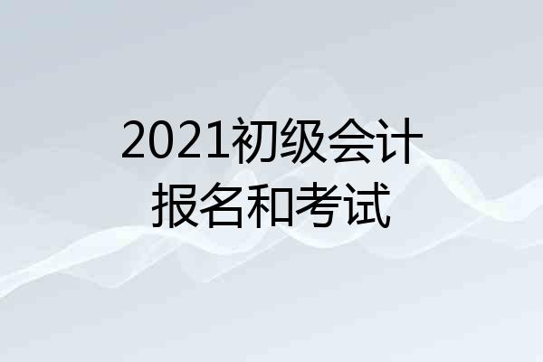 2021初级会计报名和考试