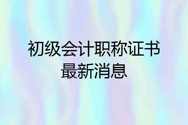 初级会计职称证书最新消息
