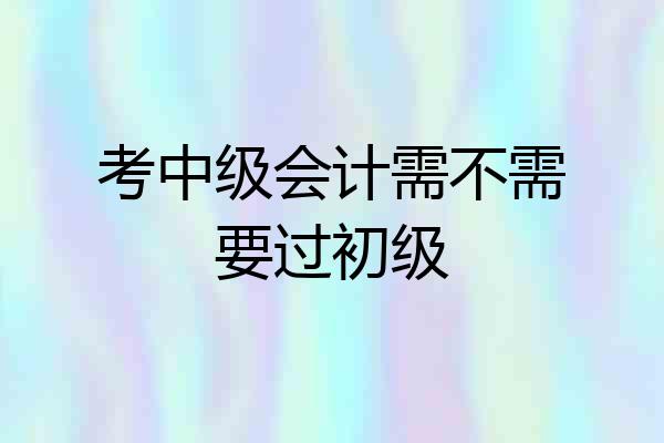 考中级会计需不需要过初级
