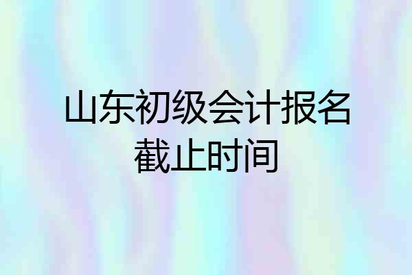 山东初级会计报名截止时间