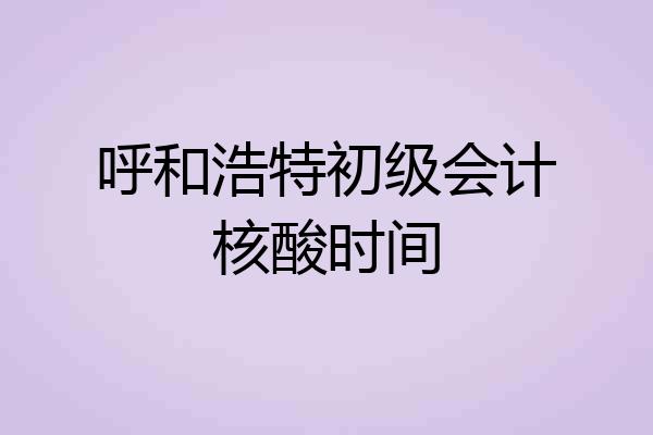 呼和浩特初级会计核酸时间