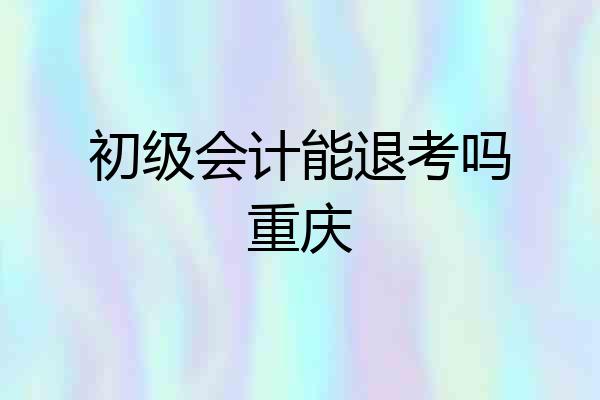 初级会计能退考吗重庆