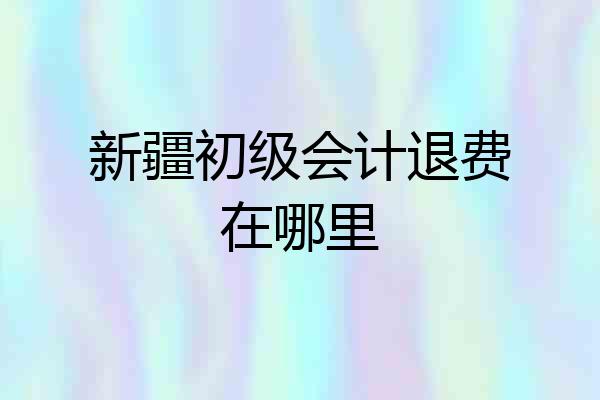 新疆初级会计退费在哪里