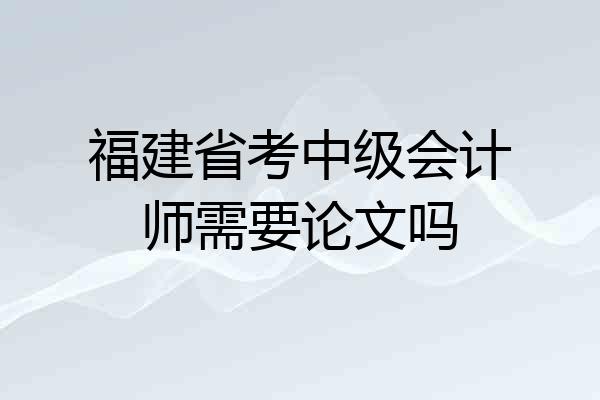 福建省考中级会计师需要论文吗