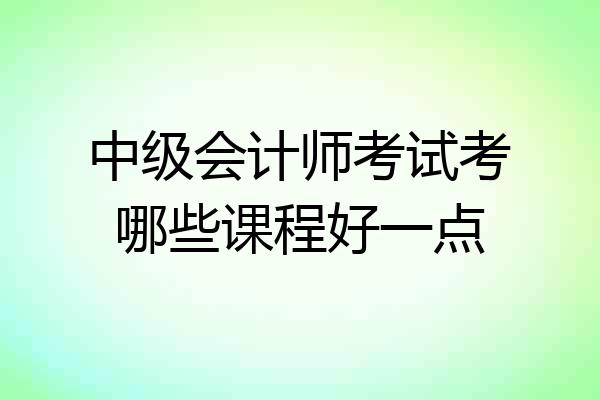 中级会计师考试考哪些课程好一点
