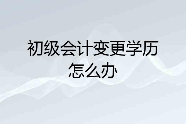 初级会计变更学历怎么办
