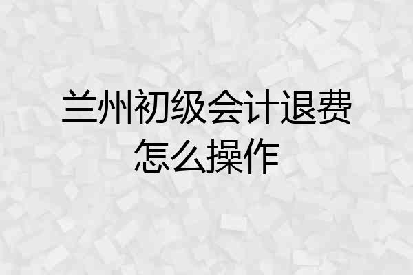 兰州初级会计退费怎么操作