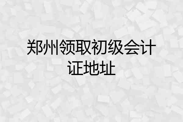 郑州领取初级会计证地址