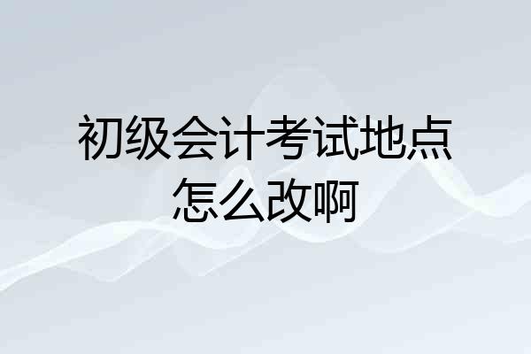初级会计考试地点怎么改啊